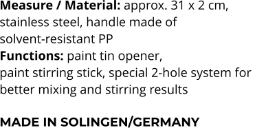 Measure / Material: approx. 31 x 2 cm,  stainless steel, handle made of  solvent-resistant PP Functions: paint tin opener,  paint stirring stick, special 2-hole system for  better mixing and stirring results  MADE IN SOLINGEN/GERMANY