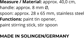 Measure / Material: approx. 40,0 cm,  handle: approx. 8 mm Ø,  spoon: approx. 28 x 65 mm, stainless steel Functions: paint tin opener,  paint stirring stick, stir spoon   MADE IN SOLINGEN/GERMANY